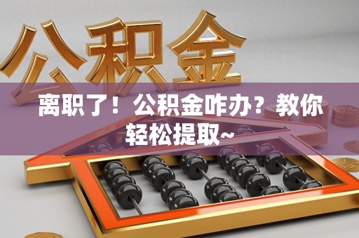 德化离职了！公积金咋办？教你轻松提取~